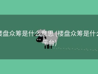 楼盘众筹是什么意思 (楼盘众筹是什么平台)