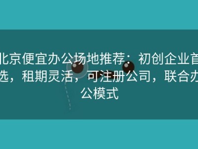 北京便宜办公场地推荐：初创企业首选，租期灵活，可注册公司，联合办公模式