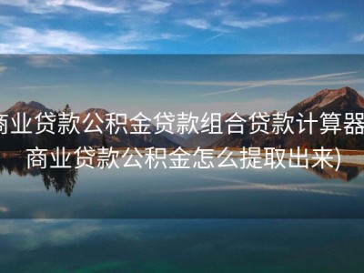 商业贷款公积金贷款组合贷款计算器 (商业贷款公积金怎么提取出来)