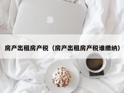 房产出租房产税（房产出租房产税谁缴纳）