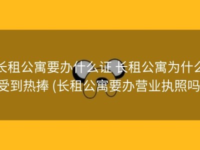 长租公寓要办什么证 长租公寓为什么受到热捧 (长租公寓要办营业执照吗)
