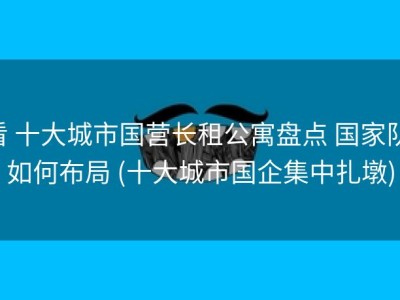 看 十大城市国营长租公寓盘点 国家队 如何布局 (十大城市国企集中扎墩)