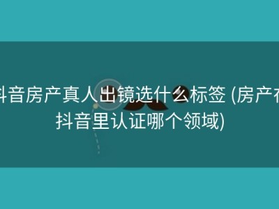 抖音房产真人出镜选什么标签 (房产在抖音里认证哪个领域)