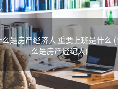 什么是房产经济人 重要上班是什么 (什么是房产经纪人)