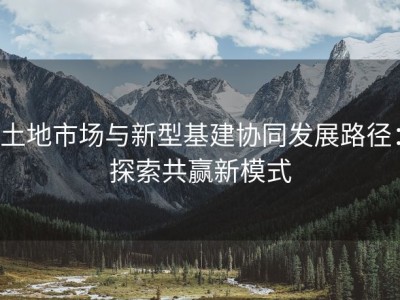 土地市场与新型基建协同发展路径：探索共赢新模式