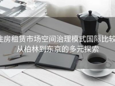 住房租赁市场空间治理模式国际比较：从柏林到东京的多元探索