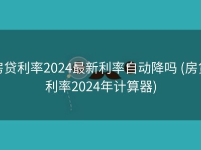房贷利率2024最新利率自动降吗 (房贷利率2024年计算器)