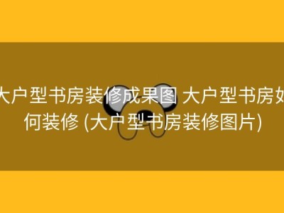大户型书房装修成果图 大户型书房如何装修 (大户型书房装修图片)
