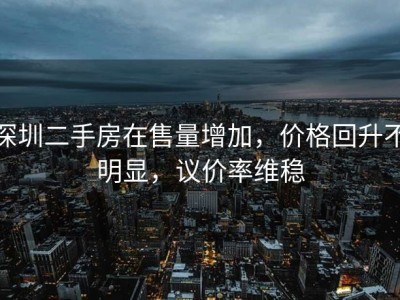 深圳二手房在售量增加，价格回升不明显，议价率维稳
