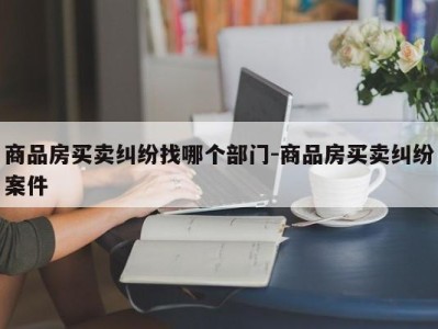 商品房买卖纠纷找哪个部门-商品房买卖纠纷案件