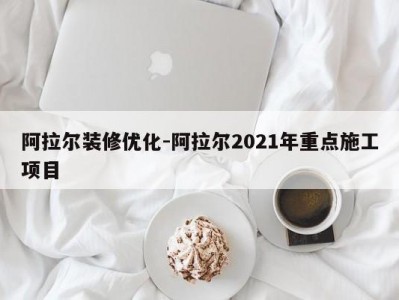 阿拉尔装修优化-阿拉尔2021年重点施工项目