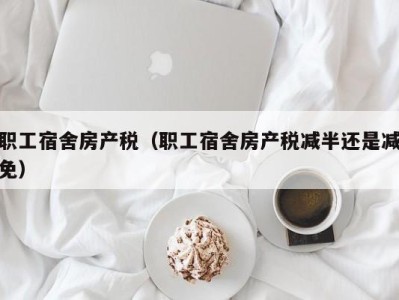 职工宿舍房产税（职工宿舍房产税减半还是减免）