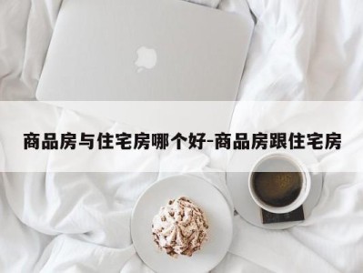 商品房与住宅房哪个好-商品房跟住宅房