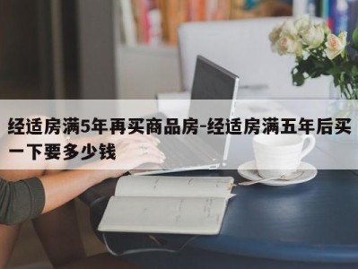 经适房满5年再买商品房-经适房满五年后买一下要多少钱