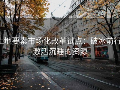 土地要素市场化改革试点：破冰前行，激活沉睡的资源
