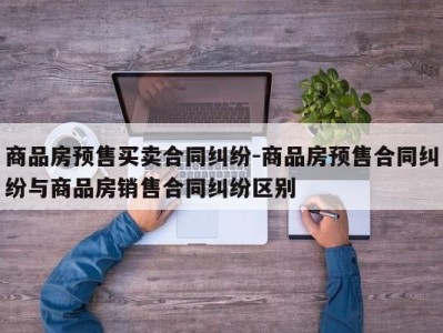 商品房预售买卖合同纠纷-商品房预售合同纠纷与商品房销售合同纠纷区别