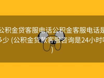 公积金贷客服电话公积金客服电话是多少 (公积金贷款客服咨询是24小时吗)