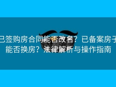 已签购房合同能否改名？已备案房子能否换房？法律解析与操作指南