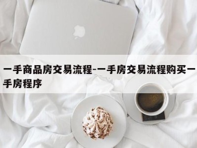 一手商品房交易流程-一手房交易流程购买一手房程序