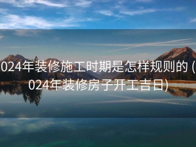 2024年装修施工时期是怎样规则的 (2024年装修房子开工吉日)