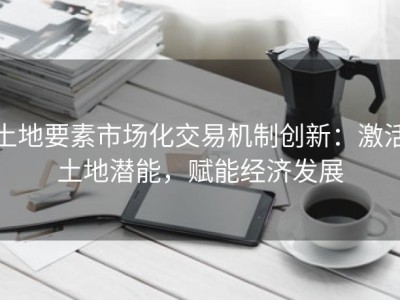 土地要素市场化交易机制创新：激活土地潜能，赋能经济发展