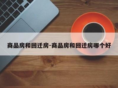 商品房和回迁房-商品房和回迁房哪个好