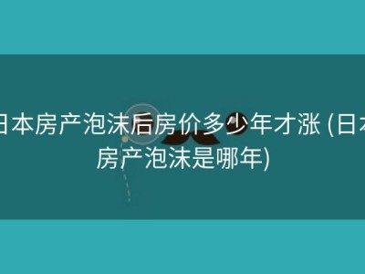日本房产泡沫后房价多少年才涨 (日本房产泡沫是哪年)