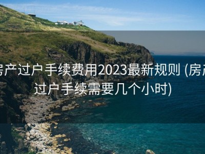 房产过户手续费用2023最新规则 (房产过户手续需要几个小时)