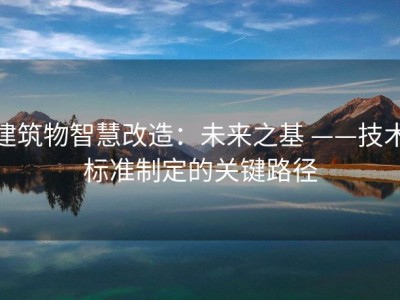 建筑物智慧改造：未来之基 ——技术标准制定的关键路径