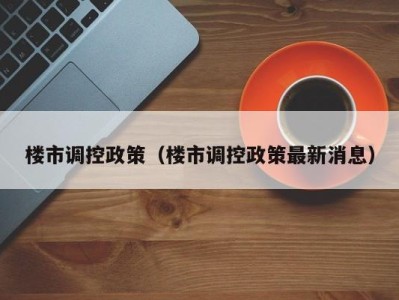 楼市调控政策（楼市调控政策最新消息）