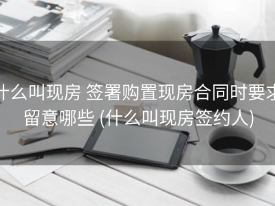 什么叫现房 签署购置现房合同时要求留意哪些 (什么叫现房签约人)
