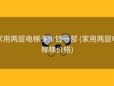 家用两层电梯多少钱一部 (家用两层电梯梯价格)