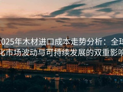 2025年木材进口成本走势分析：全球化市场波动与可持续发展的双重影响