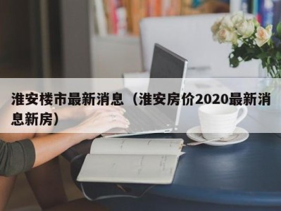 淮安楼市最新消息（淮安房价2020最新消息新房）