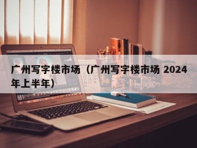 广州写字楼市场（广州写字楼市场 2024年上半年）