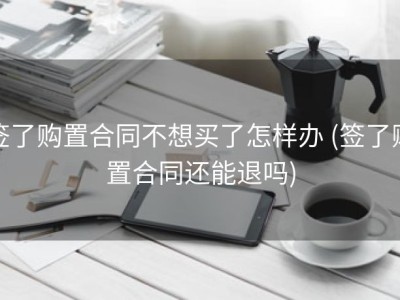 签了购置合同不想买了怎样办 (签了购置合同还能退吗)