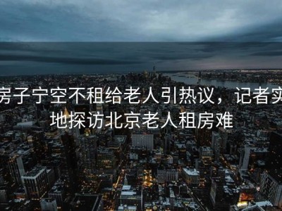房子宁空不租给老人引热议，记者实地探访北京老人租房难