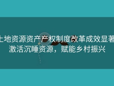 土地资源资产产权制度改革成效显著：激活沉睡资源，赋能乡村振兴