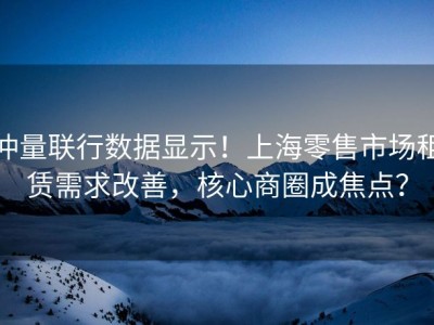 仲量联行数据显示！上海零售市场租赁需求改善，核心商圈成焦点？