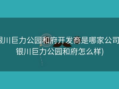 银川巨力公园和府开发商是哪家公司 (银川巨力公园和府怎么样)