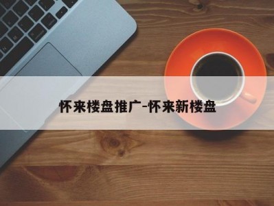 怀来楼盘推广-怀来新楼盘