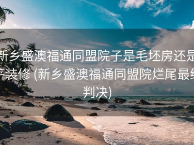 新乡盛澳福通同盟院子是毛坯房还是平装修 (新乡盛澳福通同盟院烂尾最终判决)