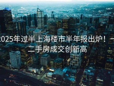 2025年过半上海楼市半年报出炉！一二手房成交创新高