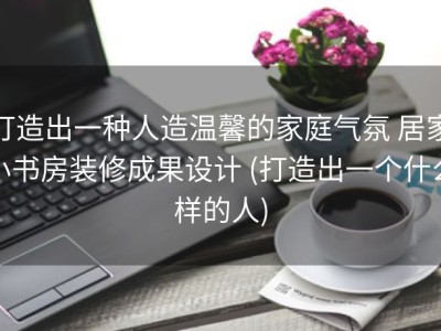 打造出一种人造温馨的家庭气氛 居家小书房装修成果设计 (打造出一个什么样的人)