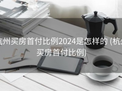 杭州买房首付比例2024是怎样的 (杭州买房首付比例)