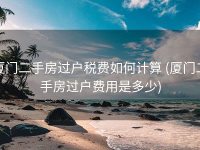 厦门二手房过户税费如何计算 (厦门二手房过户费用是多少)