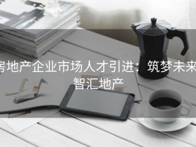 房地产企业市场人才引进：筑梦未来，智汇地产