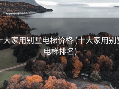 十大家用别墅电梯价格 (十大家用别墅电梯排名)