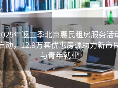 2025年返工季北京惠民租房服务活动启动，12.9万套优惠房源助力新市民与青年就业