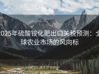 2025年硫酸铵化肥出口关税预测：全球农业市场的风向标